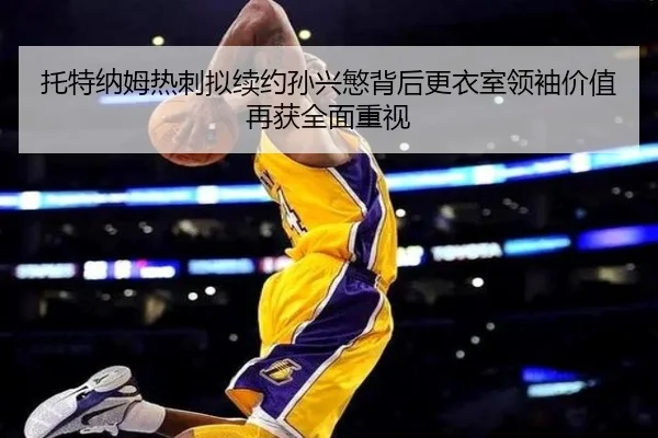 托特纳姆热刺拟续约孙兴慜背后更衣室领袖价值再获全面重视