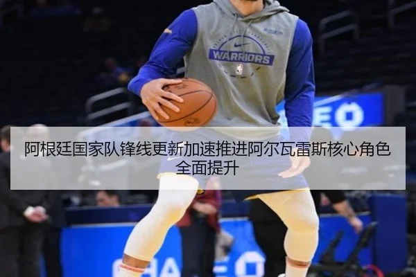 阿根廷国家队锋线更新加速推进阿尔瓦雷斯核心角色全面提升