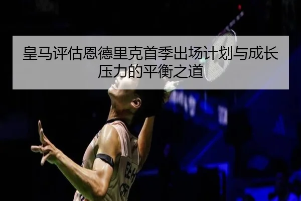 皇马评估恩德里克首季出场计划与成长压力的平衡之道