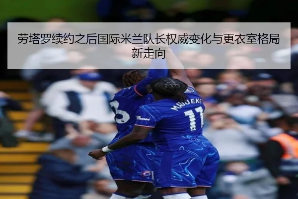 劳塔罗续约之后国际米兰队长权威变化与更衣室格局新走向