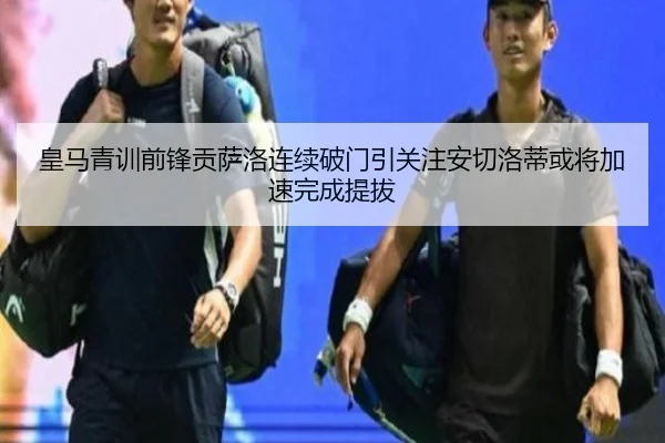 皇马青训前锋贡萨洛连续破门引关注安切洛蒂或将加速完成提拔