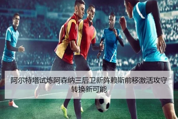 阿尔特塔试炼阿森纳三后卫新阵赖斯前移激活攻守转换新可能